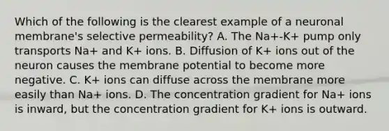 Which of the following is the clearest example of a neuronal membrane's selective permeability? A. The Na+-K+ pump only transports Na+ and K+ ions. B. Diffusion of K+ ions out of the neuron causes the membrane potential to become more negative. C. K+ ions can diffuse across the membrane more easily than Na+ ions. D. The concentration gradient for Na+ ions is inward, but the concentration gradient for K+ ions is outward.