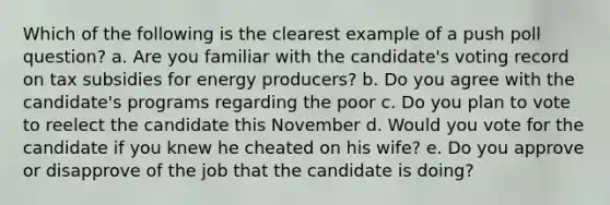 Which of the following is the clearest example of a push poll question? a. Are you familiar with the candidate's voting record on tax subsidies for energy producers? b. Do you agree with the candidate's programs regarding the poor c. Do you plan to vote to reelect the candidate this November d. Would you vote for the candidate if you knew he cheated on his wife? e. Do you approve or disapprove of the job that the candidate is doing?