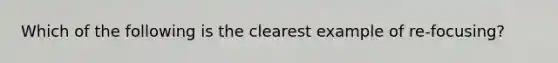 Which of the following is the clearest example of re-focusing?