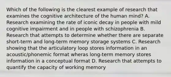 Which of the following is the clearest example of research that examines the cognitive architecture of the human mind? A. Research examining the rate of iconic decay in people with mild cognitive impairment and in people with schizophrenia B. Research that attempts to determine whether there are separate short-term and long-term memory storage systems C. Research showing that the articulatory loop stores information in an acoustic/phonemic format wheras long-term memory stores information in a conceptual format D. Research that attempts to quantify the capacity of working memory