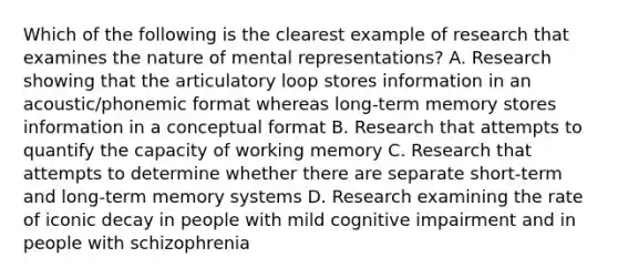 Which of the following is the clearest example of research that examines the nature of mental representations? A. Research showing that the articulatory loop stores information in an acoustic/phonemic format whereas long-term memory stores information in a conceptual format B. Research that attempts to quantify the capacity of working memory C. Research that attempts to determine whether there are separate short-term and long-term memory systems D. Research examining the rate of iconic decay in people with mild cognitive impairment and in people with schizophrenia