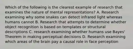 Which of the following is the clearest example of research that examines the nature of mental representations? A. Research examining why some snakes can detect infrared light whereas humans cannot B. Research that attempts to determine whether object recognition is based on templates or structural descriptions C. research examining whether humans use Bayes' Theorem in making perceptual decisions D. Research examining which areas of the brain pay a causal role in face perception