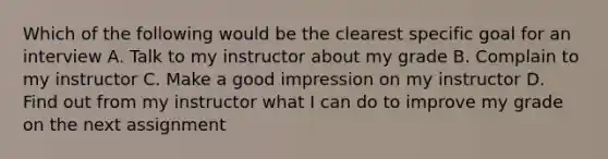 Which of the following would be the clearest specific goal for an interview A. Talk to my instructor about my grade B. Complain to my instructor C. Make a good impression on my instructor D. Find out from my instructor what I can do to improve my grade on the next assignment