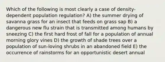 Which of the following is most clearly a case of density-dependent population regulation? A) the summer drying of savanna grass for an insect that feeds on grass sap B) a dangerous new flu strain that is transmitted among humans by sneezing C) the first hard frost of fall for a population of annual morning glory vines D) the growth of shade trees over a population of sun-loving shrubs in an abandoned field E) the occurrence of rainstorms for an opportunistic desert annual