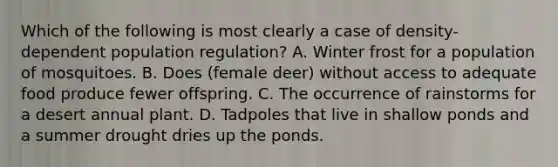 Which of the following is most clearly a case of density-dependent population regulation? A. Winter frost for a population of mosquitoes. B. Does (female deer) without access to adequate food produce fewer offspring. C. The occurrence of rainstorms for a desert annual plant. D. Tadpoles that live in shallow ponds and a summer drought dries up the ponds.