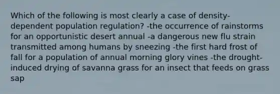 Which of the following is most clearly a case of density-dependent population regulation? -the occurrence of rainstorms for an opportunistic desert annual -a dangerous new flu strain transmitted among humans by sneezing -the first hard frost of fall for a population of annual morning glory vines -the drought-induced drying of savanna grass for an insect that feeds on grass sap