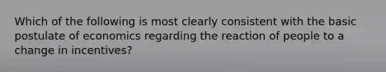 Which of the following is most clearly consistent with the basic postulate of economics regarding the reaction of people to a change in incentives?