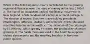 Which of the following most clearly contributed to the growing regional differences over the issue of slavery in the late 1700s? a. The rise of an outspoken, radical abolitionist movement in New England, which condemned slavery as a moral outrage. b. The election of several Southern slave-holding presidents (Washington, Jefferson, Madison, and Monroe), which infuriated most free laborers in the North. c. The invention of the cotton gin by Eli Whitney, which greatly increased the profitability of cotton growing. d. The harsh measures used in the South to suppress violent slave revolts and the resulting backlash in Northern public opinion.