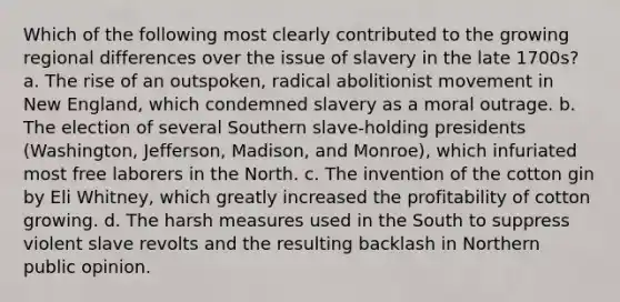 Which of the following most clearly contributed to the growing regional differences over the issue of slavery in the late 1700s? a. The rise of an outspoken, radical abolitionist movement in New England, which condemned slavery as a moral outrage. b. The election of several Southern slave-holding presidents (Washington, Jefferson, Madison, and Monroe), which infuriated most free laborers in the North. c. The invention of the cotton gin by Eli Whitney, which greatly increased the profitability of cotton growing. d. The harsh measures used in the South to suppress violent slave revolts and the resulting backlash in Northern public opinion.