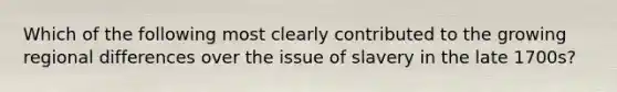 Which of the following most clearly contributed to the growing regional differences over the issue of slavery in the late 1700s?