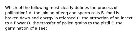 Which of the following most clearly defines the process of pollination? A. the joining of egg and sperm cells B. food is broken down and energy is released C. the attraction of an insect to a flower D. the transfer of pollen grains to the pistil E. the germination of a seed