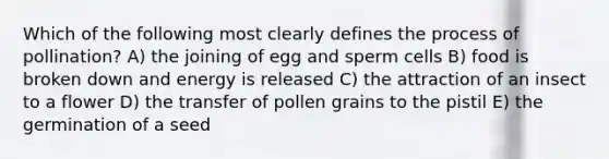 Which of the following most clearly defines the process of pollination? A) the joining of egg and sperm cells B) food is broken down and energy is released C) the attraction of an insect to a flower D) the transfer of pollen grains to the pistil E) the germination of a seed