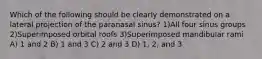 Which of the following should be clearly demonstrated on a lateral projection of the paranasal sinus? 1)All four sinus groups 2)Superimposed orbital roofs 3)Superimposed mandibular rami A) 1 and 2 B) 1 and 3 C) 2 and 3 D) 1, 2, and 3