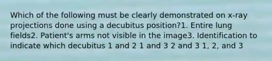 Which of the following must be clearly demonstrated on x-ray projections done using a decubitus position?1. Entire lung fields2. Patient's arms not visible in the image3. Identification to indicate which decubitus 1 and 2 1 and 3 2 and 3 1, 2, and 3