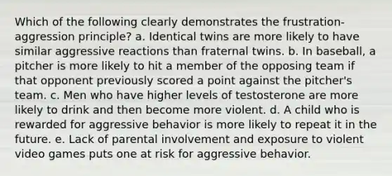 Which of the following clearly demonstrates the frustration-aggression principle? a. Identical twins are more likely to have similar aggressive reactions than fraternal twins. b. In baseball, a pitcher is more likely to hit a member of the opposing team if that opponent previously scored a point against the pitcher's team. c. Men who have higher levels of testosterone are more likely to drink and then become more violent. d. A child who is rewarded for aggressive behavior is more likely to repeat it in the future. e. Lack of parental involvement and exposure to violent video games puts one at risk for aggressive behavior.