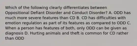 Which of the following clearly differentiates between Oppositional Defiant Disorder and Conduct Disorder? A. ODD has much more severe features than CD B. CD has difficulties with emotion regulation as part of its features as compared to ODD C. When a person has features of both, only ODD can be given as diagnosis D. Hurting animals and theft is common for CD rather than ODD