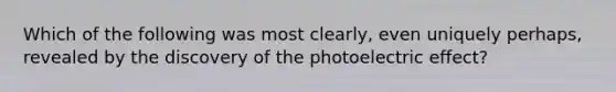 Which of the following was most clearly, even uniquely perhaps, revealed by the discovery of the photoelectric effect?