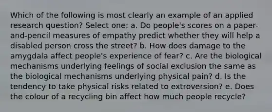 Which of the following is most clearly an example of an applied research question? Select one: a. Do people's scores on a paper-and-pencil measures of empathy predict whether they will help a disabled person cross the street? b. How does damage to the amygdala affect people's experience of fear? c. Are the biological mechanisms underlying feelings of social exclusion the same as the biological mechanisms underlying physical pain? d. Is the tendency to take physical risks related to extroversion? e. Does the colour of a recycling bin affect how much people recycle?