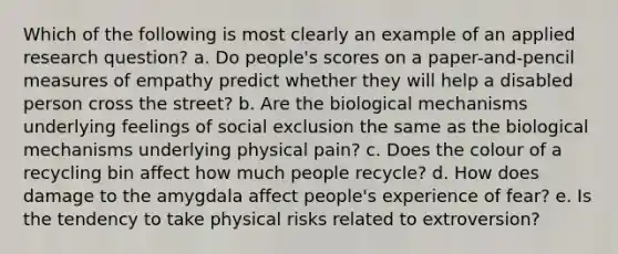 Which of the following is most clearly an example of an applied research question? a. Do people's scores on a paper-and-pencil measures of empathy predict whether they will help a disabled person cross the street? b. Are the biological mechanisms underlying feelings of social exclusion the same as the biological mechanisms underlying physical pain? c. Does the colour of a recycling bin affect how much people recycle? d. How does damage to the amygdala affect people's experience of fear? e. Is the tendency to take physical risks related to extroversion?