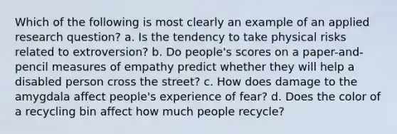 Which of the following is most clearly an example of an applied research question? a. Is the tendency to take physical risks related to extroversion? b. Do people's scores on a paper-and-pencil measures of empathy predict whether they will help a disabled person cross the street? c. How does damage to the amygdala affect people's experience of fear? d. Does the color of a recycling bin affect how much people recycle?