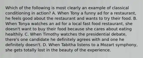 Which of the following is most clearly an example of classical conditioning in action? A. When Tony a funny ad for a restaurant, he feels good about the restaurant and wants to try their food. B. When Tonya watches an ad for a local fast food restaurant, she doesn't want to buy their food because she cares about eating healthily. C. When Timothy watches the presidential debate, there's one candidate he definitely agrees with and one he definitely doesn't. D. When Tabitha listens to a Mozart symphony, she gets totally lost in the beauty of the experience.