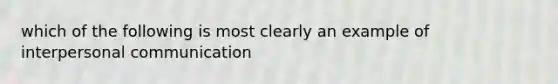 which of the following is most clearly an example of interpersonal communication