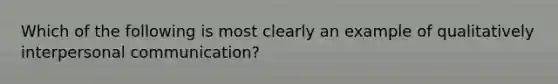 Which of the following is most clearly an example of qualitatively interpersonal communication?