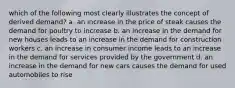 which of the following most clearly illustrates the concept of derived demand? a. an increase in the price of steak causes the demand for poultry to increase b. an increase in the demand for new houses leads to an increase in the demand for construction workers c. an increase in consumer income leads to an increase in the demand for services provided by the government d. an increase in the demand for new cars causes the demand for used automobiles to rise