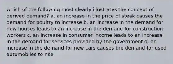 which of the following most clearly illustrates the concept of derived demand? a. an increase in the price of steak causes the demand for poultry to increase b. an increase in the demand for new houses leads to an increase in the demand for construction workers c. an increase in consumer income leads to an increase in the demand for services provided by the government d. an increase in the demand for new cars causes the demand for used automobiles to rise