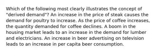 Which of the following most clearly illustrates the concept of "derived demand"? An increase in the price of steak causes the demand for poultry to increase. As the price of coffee increases, the quantity demanded for coffee declines. A boom in the housing market leads to an increase in the demand for lumber and electricians. An increase in beer advertising on television leads to an increase in per capita beer consumption.