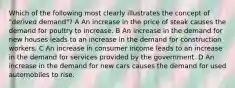 Which of the following most clearly illustrates the concept of "derived demand"? A An increase in the price of steak causes the demand for poultry to increase. B An increase in the demand for new houses leads to an increase in the demand for construction workers. C An increase in consumer income leads to an increase in the demand for services provided by the government. D An increase in the demand for new cars causes the demand for used automobiles to rise.