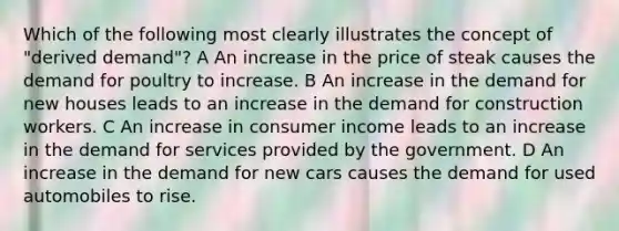 Which of the following most clearly illustrates the concept of "derived demand"? A An increase in the price of steak causes the demand for poultry to increase. B An increase in the demand for new houses leads to an increase in the demand for construction workers. C An increase in consumer income leads to an increase in the demand for services provided by the government. D An increase in the demand for new cars causes the demand for used automobiles to rise.