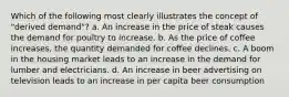 Which of the following most clearly illustrates the concept of "derived demand"? a. An increase in the price of steak causes the demand for poultry to increase. b. As the price of coffee increases, the quantity demanded for coffee declines. c. A boom in the housing market leads to an increase in the demand for lumber and electricians. d. An increase in beer advertising on television leads to an increase in per capita beer consumption