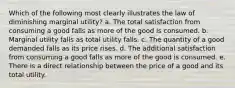 Which of the following most clearly illustrates the law of diminishing marginal utility? a. The total satisfaction from consuming a good falls as more of the good is consumed. b. Marginal utility falls as total utility falls. c. The quantity of a good demanded falls as its price rises. d. The additional satisfaction from consuming a good falls as more of the good is consumed. e. There is a direct relationship between the price of a good and its total utility.