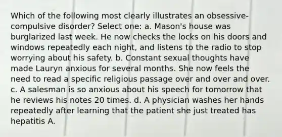 Which of the following most clearly illustrates an obsessive-compulsive disorder? Select one: a. Mason's house was burglarized last week. He now checks the locks on his doors and windows repeatedly each night, and listens to the radio to stop worrying about his safety. b. Constant sexual thoughts have made Lauryn anxious for several months. She now feels the need to read a specific religious passage over and over and over. c. A salesman is so anxious about his speech for tomorrow that he reviews his notes 20 times. d. A physician washes her hands repeatedly after learning that the patient she just treated has hepatitis A.