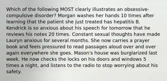 Which of the following MOST clearly illustrates an obsessive-compulsive disorder? Morgan washes her hands 10 times after learning that the patient she just treated has hepatitis B. Kendrick is so anxious about his speech for tomorrow that he reviews his notes 20 times. Constant sexual thoughts have made Lauryn anxious for several months. She now carries a prayer book and feels pressured to read passages aloud over and over again everywhere she goes. Mason's house was burglarized last week. He now checks the locks on his doors and windows 5 times a night, and listens to the radio to stop worrying about his safety.