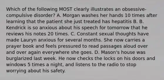 Which of the following MOST clearly illustrates an obsessive-compulsive disorder? A. Morgan washes her hands 10 times after learning that the patient she just treated has hepatitis B. B. Kendrick is so anxious about his speech for tomorrow that he reviews his notes 20 times. C. Constant sexual thoughts have made Lauryn anxious for several months. She now carries a prayer book and feels pressured to read passages aloud over and over again everywhere she goes. D. Mason's house was burglarized last week. He now checks the locks on his doors and windows 5 times a night, and listens to the radio to stop worrying about his safety.