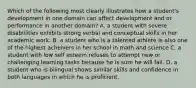 Which of the following most clearly illustrates how a student's development in one domain can affect development and or performance in another domain? A. a student with severe disablilities exhibits strong verbal and conceptual skills in her academic work. B. a student who is a talented athlete is also one of the highest acheivers in her school in math and science C. a student with low self esteem refuses to attempt new or challenging learning tasks because he is sure he will fail. D. a student who is bilingual shows similar skills and confidence in both languages in which he is proficient.