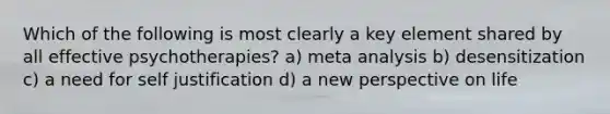 Which of the following is most clearly a key element shared by all effective psychotherapies? a) meta analysis b) desensitization c) a need for self justification d) a new perspective on life