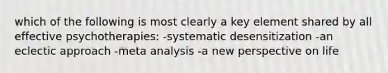 which of the following is most clearly a key element shared by all effective psychotherapies: -systematic desensitization -an eclectic approach -meta analysis -a new perspective on life