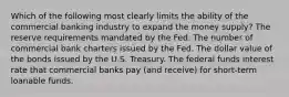 Which of the following most clearly limits the ability of the commercial banking industry to expand the money supply? The reserve requirements mandated by the Fed. The number of commercial bank charters issued by the Fed. The dollar value of the bonds issued by the U.S. Treasury. The federal funds interest rate that commercial banks pay (and receive) for short-term loanable funds.