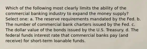 Which of the following most clearly limits the ability of the commercial banking industry to expand the money supply? Select one: a. The reserve requirements mandated by the Fed. b. The number of commercial bank charters issued by the Fed. c. The dollar value of the bonds issued by the U.S. Treasury. d. The federal funds interest rate that commercial banks pay (and receive) for short-term loanable funds.