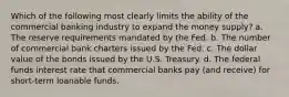 Which of the following most clearly limits the ability of the commercial banking industry to expand the money supply? a. The reserve requirements mandated by the Fed. b. The number of commercial bank charters issued by the Fed. c. The dollar value of the bonds issued by the U.S. Treasury. d. The federal funds interest rate that commercial banks pay (and receive) for short-term loanable funds.