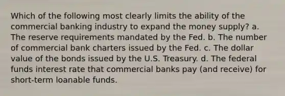 Which of the following most clearly limits the ability of the commercial banking industry to expand the money supply? a. The reserve requirements mandated by the Fed. b. The number of commercial bank charters issued by the Fed. c. The dollar value of the bonds issued by the U.S. Treasury. d. The federal funds interest rate that commercial banks pay (and receive) for short-term loanable funds.