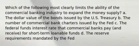 Which of the following most clearly limits the ability of the commercial banking industry to expand the money supply? a. The dollar value of the bonds issued by the U.S. Treasury b. The number of commercial bank charters issued by the Fed c. The federal funds interest rate that commercial banks pay (and receive) for short-term loanable funds d. The reserve requirements mandated by the Fed