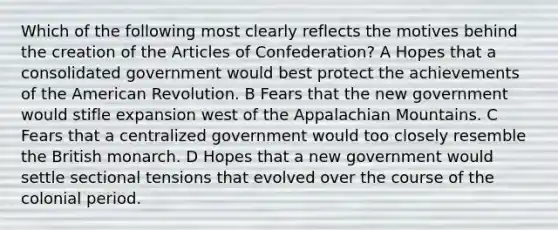 Which of the following most clearly reflects the motives behind the creation of the Articles of Confederation? A Hopes that a consolidated government would best protect the achievements of the American Revolution. B Fears that the new government would stifle expansion west of the Appalachian Mountains. C Fears that a centralized government would too closely resemble the British monarch. D Hopes that a new government would settle sectional tensions that evolved over the course of the colonial period.