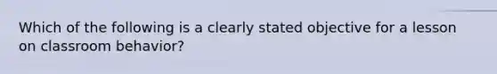 Which of the following is a clearly stated objective for a lesson on classroom behavior?