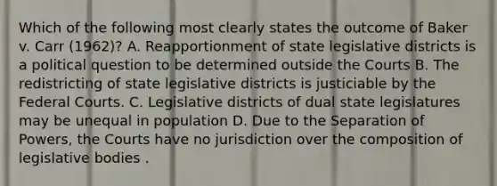 Which of the following most clearly states the outcome of Baker v. Carr (1962)? A. Reapportionment of state legislative districts is a political question to be determined outside the Courts B. The redistricting of state legislative districts is justiciable by the <a href='https://www.questionai.com/knowledge/kzzdxYQ4u6-federal-courts' class='anchor-knowledge'>federal courts</a>. C. Legislative districts of dual state legislatures may be unequal in population D. Due to the Separation of Powers, the Courts have no jurisdiction over the composition of legislative bodies .