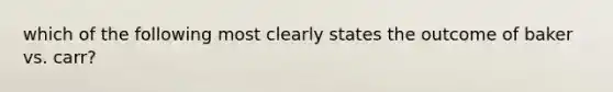 which of the following most clearly states the outcome of baker vs. carr?