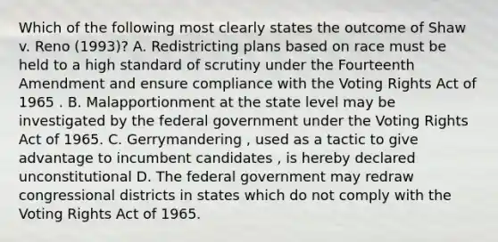 Which of the following most clearly states the outcome of Shaw v. Reno (1993)? A. Redistricting plans based on race must be held to a high standard of scrutiny under the Fourteenth Amendment and ensure compliance with the Voting Rights Act of 1965 . B. Malapportionment at the state level may be investigated by the federal government under the Voting Rights Act of 1965. C. Gerrymandering , used as a tactic to give advantage to incumbent candidates , is hereby declared unconstitutional D. The federal government may redraw congressional districts in states which do not comply with the Voting Rights Act of 1965.